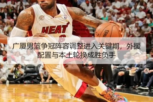 广厦男篮争冠阵容调整进入关键期，外援配置与本土轮换成胜负手